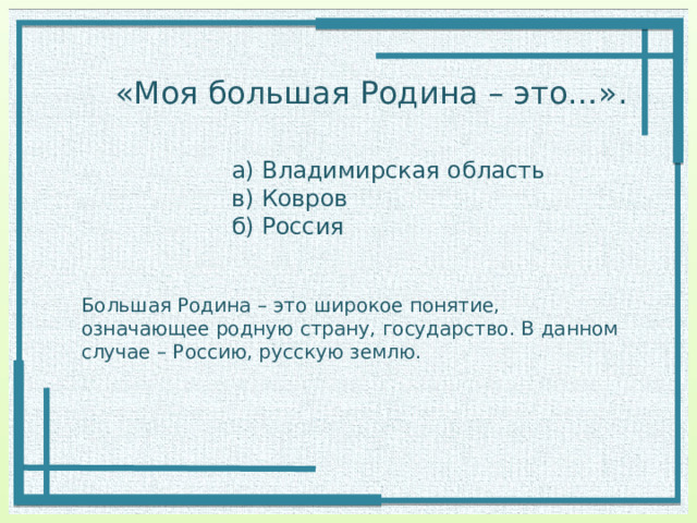 «Моя большая Родина – это…». а) Владимирская область в) Ковров б) Россия Большая Родина – это широкое понятие, означающее родную страну, государство. В данном случае – Россию, русскую землю. 