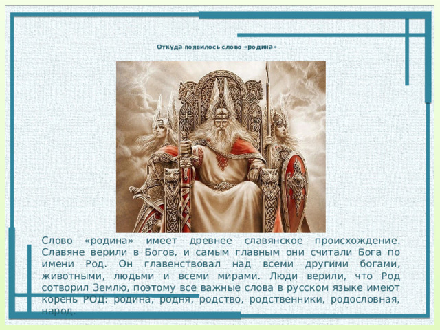  Откуда появилось слово «родина»   Слово «родина» имеет древнее славянское происхождение. Славяне верили в Богов, и самым главным они считали Бога по имени Род. Он главенствовал над всеми другими богами, животными, людьми и всеми мирами. Люди верили, что Род сотворил Землю, поэтому все важные слова в русском языке имеют корень РОД: родина, родня, родство, родственники, родословная, народ. 