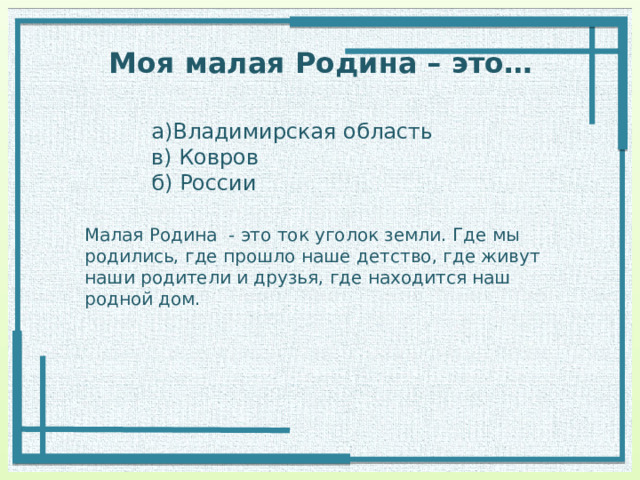 Моя малая Родина – это… а)Владимирская область в) Ковров б) России Малая Родина - это ток уголок земли. Где мы родились, где прошло наше детство, где живут наши родители и друзья, где находится наш родной дом. 