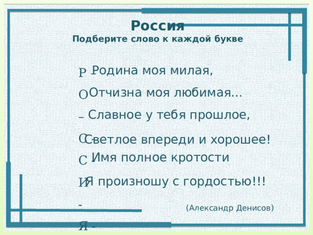 Россия  Подберите слово к каждой букве Р – О – С - С - И - Я - Родина моя милая, Отчизна моя любимая… Славное у тебя прошлое, Светлое впереди и хорошее! Имя полное кротости Я произношу с гордостью!!! (Александр Денисов) 