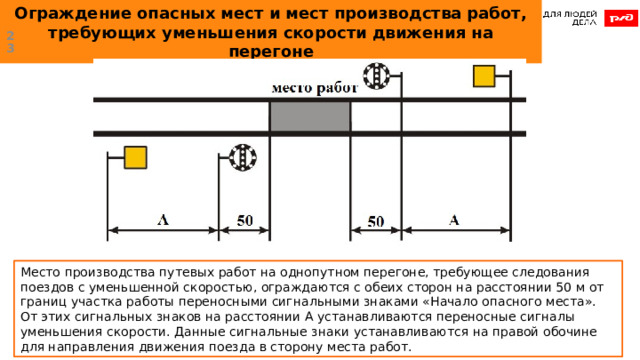 Ограждение опасных мест и мест производства работ, требующих уменьшения скорости движения на перегоне  Место производства путевых работ на однопутном перегоне, требующее следования поездов с уменьшенной скоростью, ограждаются с обеих сторон на расстоянии 50 м от границ участка работы переносными сигнальными знаками «Начало опасного места». От этих сигнальных знаков на расстоянии А устанавливаются переносные сигналы уменьшения скорости. Данные сигнальные знаки устанавливаются на правой обочине для направления движения поезда в сторону места работ. 