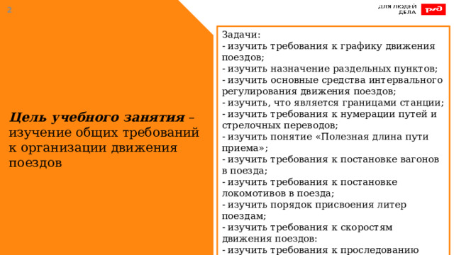  Задачи: - изучить требования к графику движения поездов;  - изучить назначение раздельных пунктов;  - изучить основные средства интервального регулирования движения поездов;  - изучить, что является границами станции; - изучить требования к нумерации путей и стрелочных переводов; - изучить понятие «Полезная длина пути приема»; - изучить требования к постановке вагонов в поезда;  - изучить требования к постановке локомотивов в поезда;  - изучить порядок присвоения литер поездам;  - изучить требования к скоростям движения поездов:  - изучить требования к проследованию железнодорожных переездов;  - изучить требования к движению поездов вагонами вперед. Цель учебного занятия – изучение общих требований к организации движения поездов 
