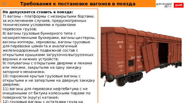Требования к постановке вагонов в поезда  Не допускается ставить в поезда: 7) вагоны - платформы с незакрытыми бортами, за исключением случаев, предусмотренных техническими условиями и правилами перевозок грузов; 8) вагоны грузовые бункерного типа с незакрепленными бункерами, вагоны-цистерны, вагоны-хопперы, зерновозы, вагоны грузовые для перевозки цемента и аналогичный железнодорожный подвижной состав с открытыми крышками загрузочно-выгрузочных верхних и нижних устройств; 9) полувагоны с открытыми дверями и люками или люками, закрытыми на одну закидку запорного механизма; 10) порожние крытые грузовые вагоны с открытыми и не запертыми на дверную закидку дверями; 11) вагоны для перевозки нефтебитума с не очищенными от битума колесными парами по поверхности (кругу) катания; 12) грузовые вагоны с остатками груза на тормозном оборудовании, автосцепном оборудовании колесных парах и элементах тележек вагона. 