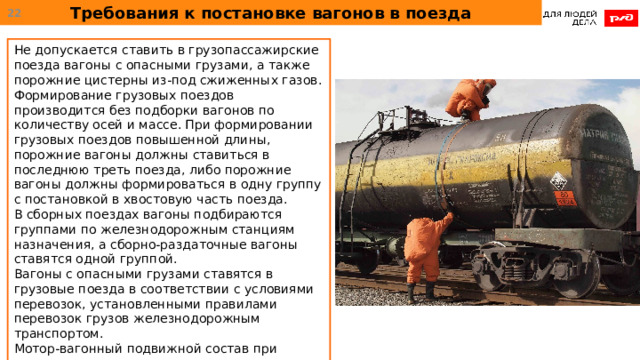 Требования к постановке вагонов в поезда  Не допускается ставить в грузопассажирские поезда вагоны с опасными грузами, а также порожние цистерны из-под сжиженных газов. Формирование грузовых поездов производится без подборки вагонов по количеству осей и массе. При формировании грузовых поездов повышенной длины, порожние вагоны должны ставиться в последнюю треть поезда, либо порожние вагоны должны формироваться в одну группу с постановкой в хвостовую часть поезда. В сборных поездах вагоны подбираются группами по железнодорожным станциям назначения, а сборно-раздаточные вагоны ставятся одной группой. Вагоны с опасными грузами ставятся в грузовые поезда в соответствии с условиями перевозок, установленными правилами перевозок грузов железнодорожным транспортом. Мотор-вагонный подвижной состав при следовании в ремонт или из ремонта ставится в хвост грузового поезда одной группой. 