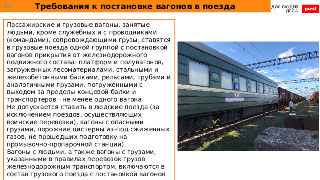 Требования к постановке вагонов в поезда  Пассажирские и грузовые вагоны, занятые людьми, кроме служебных и с проводниками (командами), сопровождающими грузы, ставятся в грузовые поезда одной группой с постановкой вагонов прикрытия от железнодорожного подвижного состава: платформ и полувагонов, загруженных лесоматериалами, стальными и железобетонными балками, рельсами, трубами и аналогичными грузами, погруженными с выходом за пределы концевой балки и транспортеров - не менее одного вагона. Не допускается ставить в людские поезда (за исключением поездов, осуществляющих воинские перевозки), вагоны с опасными грузами, порожние цистерны из-под сжиженных газов, не прошедших подготовку на промывочно-пропарочной станции). Вагоны с людьми, а также вагоны с грузами, указанными в правилах перевозок грузов железнодорожным транспортом, включаются в состав грузового поезда с постановкой вагонов прикрытия из вагонов с неопасными грузами или порожних вагонов. 