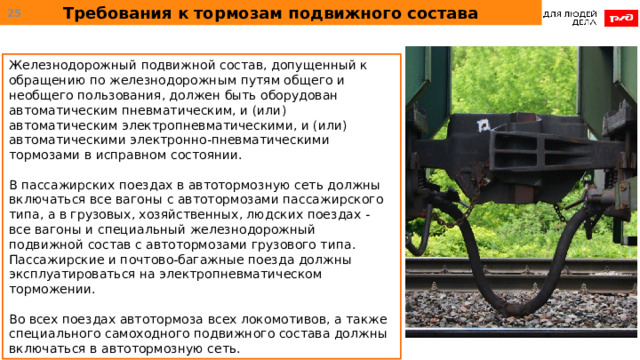 Требования к тормозам подвижного состава  Железнодорожный подвижной состав, допущенный к обращению по железнодорожным путям общего и необщего пользования, должен быть оборудован автоматическим пневматическим, и (или) автоматическим электропневматическими, и (или) автоматическими электронно-пневматическими тормозами в исправном состоянии. В пассажирских поездах в автотормозную сеть должны включаться все вагоны с автотормозами пассажирского типа, а в грузовых, хозяйственных, людских поездах - все вагоны и специальный железнодорожный подвижной состав с автотормозами грузового типа. Пассажирские и почтово-багажные поезда должны эксплуатироваться на электропневматическом торможении. Во всех поездах автотормоза всех локомотивов, а также специального самоходного подвижного состава должны включаться в автотормозную сеть. 