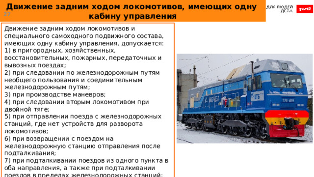 Движение задним ходом локомотивов, имеющих одну  кабину управления  Движение задним ходом локомотивов и специального самоходного подвижного состава, имеющих одну кабину управления, допускается: 1) в пригородных, хозяйственных, восстановительных, пожарных, передаточных и вывозных поездах; 2) при следовании по железнодорожным путям необщего пользования и соединительным железнодорожным путям; 3) при производстве маневров; 4) при следовании вторым локомотивом при двойной тяге; 5) при отправлении поезда с железнодорожных станций, где нет устройств для разворота локомотивов; 6) при возвращении с поездом на железнодорожную станцию отправления после подталкивания; 7) при подталкивании поездов из одного пункта в оба направления, а также при подталкивании поездов в пределах железнодорожных станций; 8) при выводе поезда с перегона вспомогательным локомотивом; 9) при следовании без вагонов. 