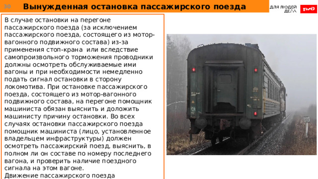 Вынужденная остановка пассажирского поезда  В случае остановки на перегоне пассажирского поезда (за исключением пассажирского поезда, состоящего из мотор-вагонного подвижного состава) из-за применения стоп-крана или вследствие самопроизвольного торможения проводники должны осмотреть обслуживаемые ими вагоны и при необходимости немедленно подать сигнал остановки в сторону локомотива. При остановке пассажирского поезда, состоящего из мотор-вагонного подвижного состава, на перегоне помощник машиниста обязан выяснить и доложить машинисту причину остановки. Во всех случаях остановки пассажирского поезда помощник машиниста (лицо, установленное владельцем инфраструктуры) должен осмотреть пассажирский поезд, выяснить, в полном ли он составе по номеру последнего вагона, и проверить наличие поездного сигнала на этом вагоне. Движение пассажирского поезда возобновляется после снятия сигналов остановки всеми проводниками вагонов, а остальных поездов - по докладу помощника машиниста. 