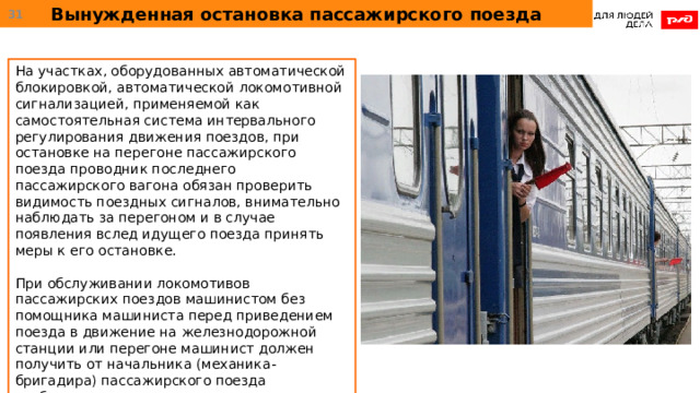 Вынужденная остановка пассажирского поезда  На участках, оборудованных автоматической блокировкой, автоматической локомотивной сигнализацией, применяемой как самостоятельная система интервального регулирования движения поездов, при остановке на перегоне пассажирского поезда проводник последнего пассажирского вагона обязан проверить видимость поездных сигналов, внимательно наблюдать за перегоном и в случае появления вслед идущего поезда принять меры к его остановке. При обслуживании локомотивов пассажирских поездов машинистом без помощника машиниста перед приведением поезда в движение на железнодорожной станции или перегоне машинист должен получить от начальника (механика-бригадира) пассажирского поезда сообщение о готовности поезда к отправлению. 