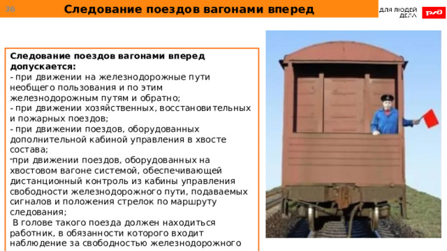 Следование поездов вагонами вперед  Следование поездов вагонами вперед допускается: - при движении на железнодорожные пути необщего пользования и по этим железнодорожным путям и обратно; - при движении хозяйственных, восстановительных и пожарных поездов; - при движении поездов, оборудованных дополнительной кабиной управления в хвосте состава; при движении поездов, оборудованных на хвостовом вагоне системой, обеспечивающей дистанционный контроль из кабины управления свободности железнодорожного пути, подаваемых сигналов и положения стрелок по маршруту следования;  В голове такого поезда должен находиться работник, в обязанности которого входит наблюдение за свободностью железнодорожного пути и принятие мер к остановке поезда при угрозе безопасности движения или жизни людей. 