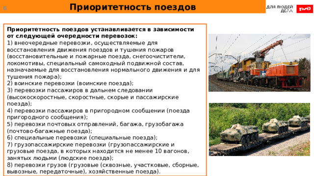 Приоритетность поездов  Приоритетность поездов устанавливается в зависимости от следующей очередности перевозок: 1) внеочередные перевозки, осуществляемые для восстановления движения поездов и тушения пожаров (восстановительные и пожарные поезда, снегоочистители, локомотивы, специальный самоходный подвижной состав, назначаемые для восстановления нормального движения и для тушения пожара); 2) воинские перевозки (воинские поезда); 3) перевозки пассажиров в дальнем следовании (высокоскоростные, скоростные, скорые и пассажирские поезда); 4) перевозки пассажиров в пригородном сообщении (поезда пригородного сообщения); 5) перевозки почтовых отправлений, багажа, грузобагажа (почтово-багажные поезда); 6) специальные перевозки (специальные поезда); 7) грузопассажирские перевозки (грузопассажирские и грузовые поезда, в которых находится не менее 10 вагонов, занятых людьми (людские поезда); 8) перевозки грузов (грузовые (сквозные, участковые, сборные, вывозные, передаточные), хозяйственные поезда). 