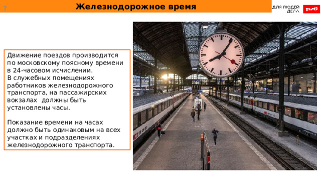 Железнодорожное время  Движение поездов производится по московскому поясному времени в 24-часовом исчислении. В служебных помещениях работников железнодорожного транспорта, на пассажирских вокзалах должны быть установлены часы. Показание времени на часах должно быть одинаковым на всех участках и подразделениях железнодорожного транспорта. 