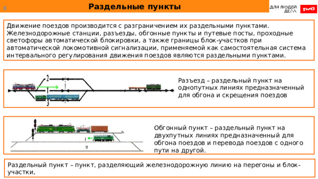 Раздельные пункты  Движение поездов производится с разграничением их раздельными пунктами. Железнодорожные станции, разъезды, обгонные пункты и путевые посты, проходные светофоры автоматической блокировки, а также границы блок-участков при автоматической локомотивной сигнализации, применяемой как самостоятельная система интервального регулирования движения поездов являются раздельными пунктами. Разъезд – раздельный пункт на однопутных линиях предназначенный для обгона и скрещения поездов Обгонный пункт – раздельный пункт на двухпутных линиях предназначенный для обгона поездов и перевода поездов с одного пути на другой. Раздельный пункт – пункт, разделяющий железнодорожную линию на перегоны и блок-участки, 