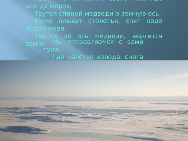 Где – то на белом свете там, где всегда мороз, Трутся спиной медведи о земную ось. Мимо плывут столетья, спят подо льдом моря, Трутся об ось медведи, вертится земля. Мы отправляемся с вами туда, Где царство холода, снега и льда! 