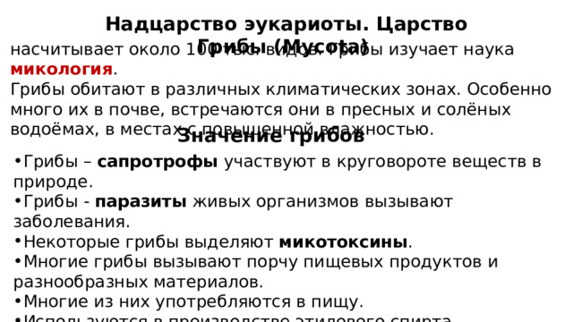 Надцарство эукариоты. Царство Грибы (Mycota) насчитывает около 100 тыс. видов. Грибы изучает наука микология .  Грибы обитают в различных климатических зонах. Особенно много их в почве, встречаются они в пресных и солёных водоёмах, в местах с повышенной влажностью. Значение грибов Грибы – сапротрофы участвуют в круговороте веществ в природе. Грибы - паразиты живых организмов вызывают заболевания. Некоторые грибы выделяют микотоксины . Многие грибы вызывают порчу пищевых продуктов и разнообразных материалов. Многие из них употребляются в пищу. Используются в производстве этилового спирта, органических кислот, антибиотиков, витаминов, некоторых сортов сыра и т.д. 