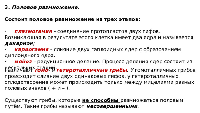 3. Половое размножение. Состоит половое размножение из трех этапов: ·     плазмогамия  – соединение протопластов двух гифов. Возникающая в результате этого клетка имеет два ядра и называется дикарион ; ·     кариогамия – слияние двух гаплоидных ядер с образованием диплоидного ядра. ·     мейоз – редукционное деление. Процесс деления ядер состоит из нескольких стадий. Различают гомо - и гетероталличные грибы . У гомоталличных грибов происходит слияние двух одинаковых гифов, у гетероталличных оплодотворение может происходить только между мицелиями разных половых знаков ( + и – ). Существуют грибы, которые не способны размножаться половым путём. Такие грибы называют несовершенными . 