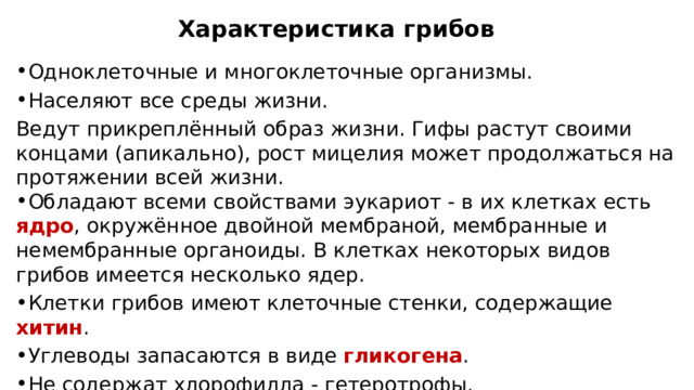 Характеристика грибов Одноклеточные и многоклеточные организмы. Населяют все среды жизни. Ведут прикреплённый образ жизни. Гифы растут своими концами (апикально), рост мицелия может продолжаться на протяжении всей жизни. Обладают всеми свойствами эукариот - в их клетках есть ядро , окружённое двойной мембраной, мембранные и немембранные органоиды. В клетках некоторых видов грибов имеется несколько ядер. Клетки грибов имеют клеточные стенки, содержащие хитин . Углеводы запасаются в виде гликогена . Не содержат хлорофилла - гетеротрофы. 