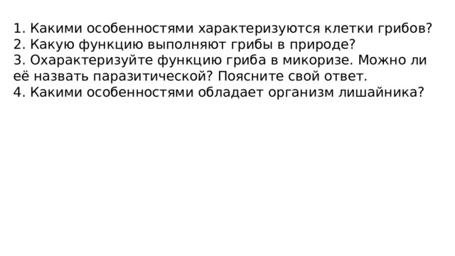 1. Какими особенностями характеризуются клетки грибов? 2. Какую функцию выполняют грибы в природе? 3. Охарактеризуйте функцию гриба в микоризе. Можно ли её назвать паразитической? Поясните свой ответ. 4. Какими особенностями обладает организм лишайника? 