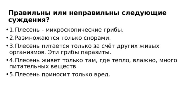 Правильны или неправильны следующие суждения? 1.Плесень - микроскопические грибы. 2.Размножаются только спорами. 3.Плесень питается только за счёт других живых организмов. Эти грибы паразиты. 4.Плесень живет только там, где тепло, влажно, много питательных веществ 5.Плесень приносит только вред.  