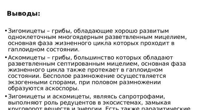 Выводы: Зигомицеты – грибы, обладающие хорошо развитым одноклеточным многоядерным разветвленным мицелием, основная фаза жизненного цикла которых проходит в гаплоидном состоянии. Аскомицеты – грибы, большинство которых обладают разветвленным септированным мицелием, основная фаза жизненного цикла также протекает в гаплоидном состоянии. Бесполое размножение осуществляется экзогенными спорами, при половом размножении образуются аскоспоры. Зигомицеты и аскомицеты, являясь сапротрофами, выполняют роль редуцентов в экосистемах, замыкая круговорот веществ и энергии. Есть также паразитические формы и симбиотические организмы. 