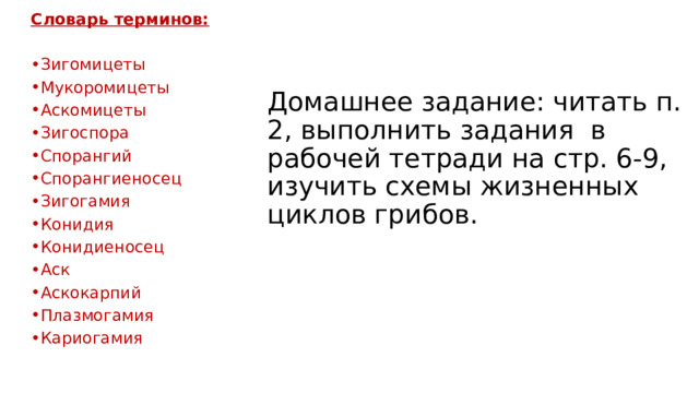 Словарь терминов:  Зигомицеты Мукоромицеты Аскомицеты Зигоспора Спорангий Спорангиеносец Зигогамия Конидия Конидиеносец Аск Аскокарпий Плазмогамия Кариогамия Домашнее задание: читать п. 2, выполнить задания в рабочей тетради на стр. 6-9, изучить схемы жизненных циклов грибов. 