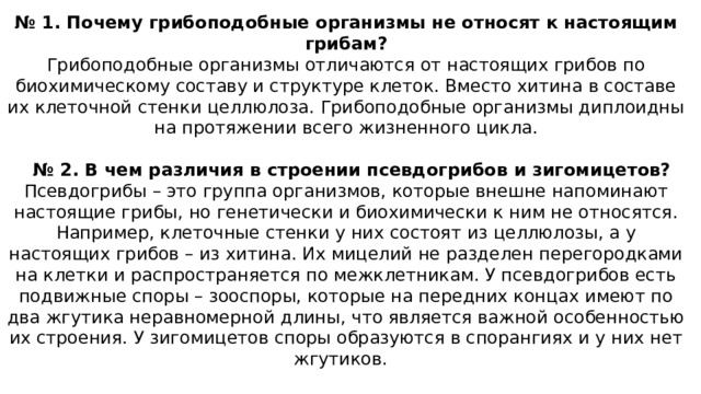 № 1. Почему грибоподобные организмы не относят к настоящим грибам? Грибоподобные организмы отличаются от настоящих грибов по биохимическому составу и структуре клеток. Вместо хитина в составе их клеточной стенки целлюлоза. Грибоподобные организмы диплоидны на протяжении всего жизненного цикла.    № 2. В чем различия в строении псевдогрибов и зигомицетов? Псевдогрибы – это группа организмов, которые внешне напоминают настоящие грибы, но генетически и биохимически к ним не относятся. Например, клеточные стенки у них состоят из целлюлозы, а у настоящих грибов – из хитина. Их мицелий не разделен перегородками на клетки и распространяется по межклетникам. У псевдогрибов есть подвижные споры – зооспоры, которые на передних концах имеют по два жгутика неравномерной длины, что является важной особенностью их строения. У зигомицетов споры образуются в спорангиях и у них нет жгутиков.   