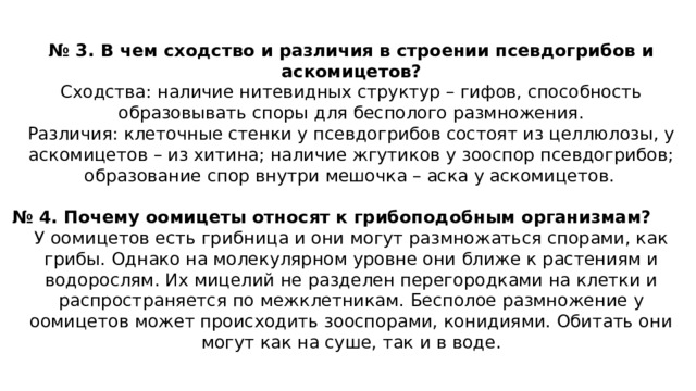 № 3. В чем сходство и различия в строении псевдогрибов и аскомицетов? Сходства: наличие нитевидных структур – гифов, способность образовывать споры для бесполого размножения. Различия: клеточные стенки у псевдогрибов состоят из целлюлозы, у аскомицетов – из хитина; наличие жгутиков у зооспор псевдогрибов; образование спор внутри мешочка – аска у аскомицетов.   № 4. Почему оомицеты относят к грибоподобным организмам? У оомицетов есть грибница и они могут размножаться спорами, как грибы. Однако на молекулярном уровне они ближе к растениям и водорослям. Их мицелий не разделен перегородками на клетки и распространяется по межклетникам. Бесполое размножение у оомицетов может происходить зооспорами, конидиями. Обитать они могут как на суше, так и в воде.   
