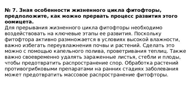№ 7. Зная особенности жизненного цикла фитофторы, предположите, как можно прервать процесс развития этого оомицета. Для прерывания жизненного цикла фитофторы необходимо воздействовать на ключевые этапы ее развития. Поскольку фитофтора активно размножается в условиях высокой влажности, важно избегать переувлажнения почвы и растений. Сделать это можно с помощью капельного полива, проветривания теплиц. Также важно своевременно удалять зараженные листья, стебли и плоды, чтобы предотвратить распространение спор. Обработка растений противогрибковыми препаратами на ранних стадиях заболевания может предотвратить массовое распространение фитофторы.     
