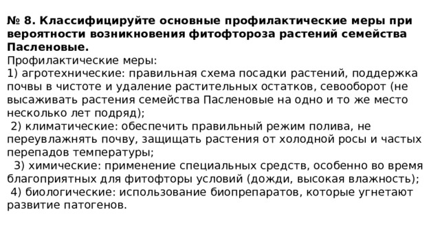 № 8. Классифицируйте основные профилактические меры при вероятности возникновения фитофтороза растений семейства Пасленовые. Профилактические меры: 1) агротехнические: правильная схема посадки растений, поддержка почвы в чистоте и удаление растительных остатков, севооборот (не высаживать растения семейства Пасленовые на одно и то же место несколько лет подряд);   2) климатические: обеспечить правильный режим полива, не переувлажнять почву, защищать растения от холодной росы и частых перепадов температуры;    3) химические: применение специальных средств, особенно во время благоприятных для фитофторы условий (дожди, высокая влажность);   4) биологические: использование биопрепаратов, которые угнетают развитие патогенов. 