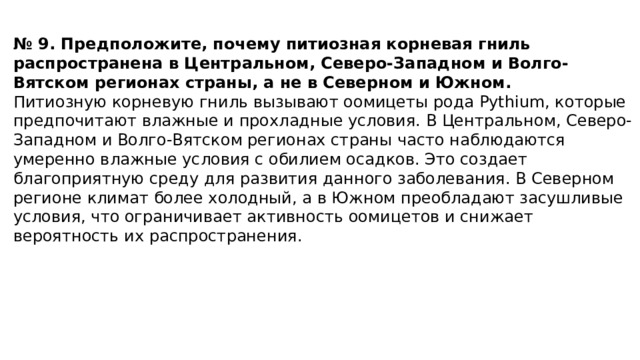 № 9. Предположите, почему питиозная корневая гниль распространена в Центральном, Северо-Западном и Волго-Вятском регионах страны, а не в Северном и Южном. Питиозную корневую гниль вызывают оомицеты рода Pythium, которые предпочитают влажные и прохладные условия. В Центральном, Северо-Западном и Волго-Вятском регионах страны часто наблюдаются умеренно влажные условия с обилием осадков. Это создает благоприятную среду для развития данного заболевания. В Северном регионе климат более холодный, а в Южном преобладают засушливые условия, что ограничивает активность оомицетов и снижает вероятность их распространения. 
