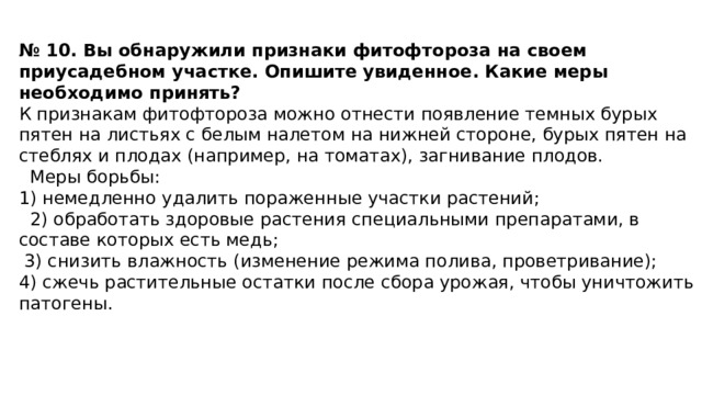 № 10. Вы обнаружили признаки фитофтороза на своем приусадебном участке. Опишите увиденное. Какие меры необходимо принять? К признакам фитофтороза можно отнести появление темных бурых пятен на листьях с белым налетом на нижней стороне, бурых пятен на стеблях и плодах (например, на томатах), загнивание плодов.    Меры борьбы: 1) немедленно удалить пораженные участки растений;    2) обработать здоровые растения специальными препаратами, в составе которых есть медь;   3) снизить влажность (изменение режима полива, проветривание); 4) сжечь растительные остатки после сбора урожая, чтобы уничтожить патогены.    