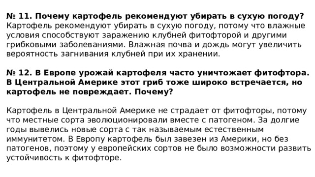 № 11. Почему картофель рекомендуют убирать в сухую погоду? Картофель рекомендуют убирать в сухую погоду, потому что влажные условия способствуют заражению клубней фитофторой и другими грибковыми заболеваниями. Влажная почва и дождь могут увеличить вероятность загнивания клубней при их хранении.    № 12. В Европе урожай картофеля часто уничтожает фитофтора. В Центральной Америке этот гриб тоже широко встречается, но картофель не повреждает. Почему?    Картофель в Центральной Америке не страдает от фитофторы, потому что местные сорта эволюционировали вместе с патогеном. За долгие годы вывелись новые сорта с так называемым естественным иммунитетом. В Европу картофель был завезен из Америки, но без патогенов, поэтому у европейских сортов не было возможности развить устойчивость к фитофторе.    
