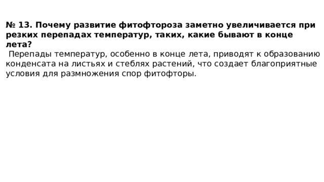 № 13. Почему развитие фитофтороза заметно увеличивается при резких перепадах температур, таких, какие бывают в конце лета?   Перепады температур, особенно в конце лета, приводят к образованию конденсата на листьях и стеблях растений, что создает благоприятные условия для размножения спор фитофторы. 