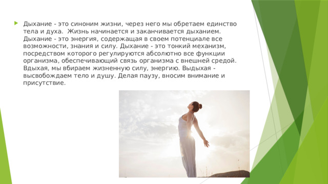 Дыхание - это синоним жизни, через него мы обретаем единство тела и духа.  Жизнь начинается и заканчивается дыханием. Дыхание - это энергия, содержащая в своем потенциале все возможности, знания и силу. Дыхание - это тонкий механизм, посредством которого регулируются абсолютно все функции организма, обеспечивающий связь организма с внешней средой. Вдыхая, мы вбираем жизненную силу, энергию. Выдыхая - высвобождаем тело и душу. Делая паузу, вносим внимание и присутствие.  