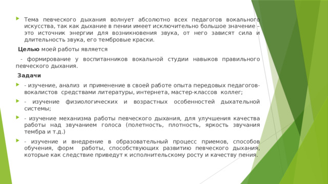 Тема певческого дыхания волнует абсолютно всех педагогов вокального искусства, так как дыхание в пении имеет исключительно большое значение – это источник энергии для возникновения звука, от него зави­сят сила и длительность звука, его тембровые краски.  Целью моей работы является  - формирование у воспитанников вокальной студии навыков правильного певческого дыхания.  Задачи  - изучение, анализ и применение в своей работе опыта передовых педагогов-вокалистов средствами литературы, интернета, мастер-классов коллег; - изучение физиологических и возрастных особенностей дыхательной системы; - изучение механизма работы певческого дыхания, для улучшения качества работы над звучанием голоса (полетность, плотность, яркость звучания тембра и т.д.) - изучение и внедрение в образовательный процесс приемов, способов обучения, форм работы, способствующих развитию певческого дыхания, которые как следствие приведут к исполнительскому росту и качеству пения. 