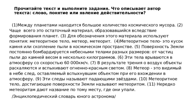 Прочитайте текст и выполните задания. Что описывает автор текста: слово, понятие или явление действительности?    (1)Между планетами находится большое количество космического мусора. (2) Чаще всего это остаточный материал, образовавшийся вследствие формирования планет. (3) Для обозначения этого материала используют понятия: метеоритное тело, метеор, метеорит. (4)Метеоритное тело- это кусок камня или скопление пыли в космическом пространстве. (5) Поверхность Земли постоянно бомбардируется небесными телами разных размеров: от частиц пыли до камней весом в несколько килограммов. (6) Эти тела врываются в атмосферу со скоростью 60 000км/ч. (7) В результате трения о воздух объекты раскаляются и вспыхивают огненно-красным светом. (8) Метеор - это видимый в небе след, оставляемый вспыхнувшим объектом при его вхождении в атмосферу. (9) Эти следы называют падающими звёздами. (10) Метеоритное тело, достигающее поверхности Земли называют метеоритом. (11) Нередко метеоритам дают название по тому месту, где они упали.  /Энциклопедический словарь юного астронома/ 
