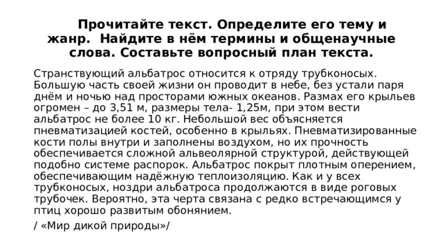  Прочитайте текст. Определите его тему и жанр. Найдите в нём термины и общенаучные слова. Составьте вопросный план текста. Странствующий альбатрос относится к отряду трубконосых. Большую часть своей жизни он проводит в небе, без устали паря днём и ночью над просторами южных океанов. Размах его крыльев огромен – до 3,51 м, размеры тела- 1,25м, при этом вести альбатрос не более 10 кг. Небольшой вес объясняется пневматизацией костей, особенно в крыльях. Пневматизированные кости полы внутри и заполнены воздухом, но их прочность обеспечивается сложной альвеолярной структурой, действующей подобно системе распорок. Альбатрос покрыт плотным оперением, обеспечивающим надёжную теплоизоляцию. Как и у всех трубконосых, ноздри альбатроса продолжаются в виде роговых трубочек. Вероятно, эта черта связана с редко встречающимся у птиц хорошо развитым обонянием. / «Мир дикой природы»/ 