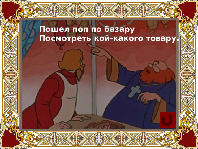 Пошел поп по базару  Посмотреть кой-какого товару. 