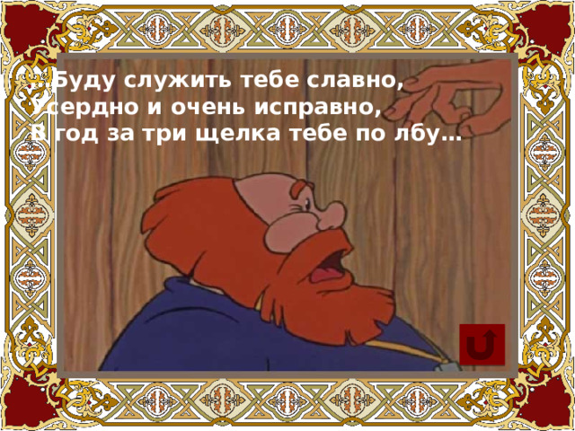 … Буду служить тебе славно, Усердно и очень исправно, В год за три щелка тебе по лбу… 