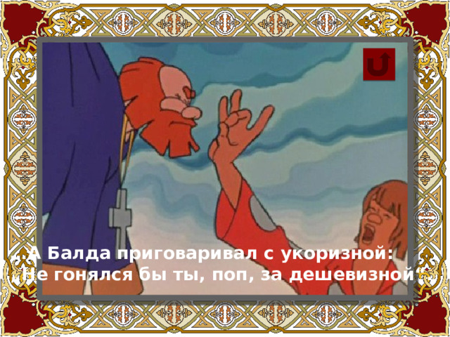 … А Балда приговаривал с укоризной: „ Не гонялся бы ты, поп, за дешевизной“.  