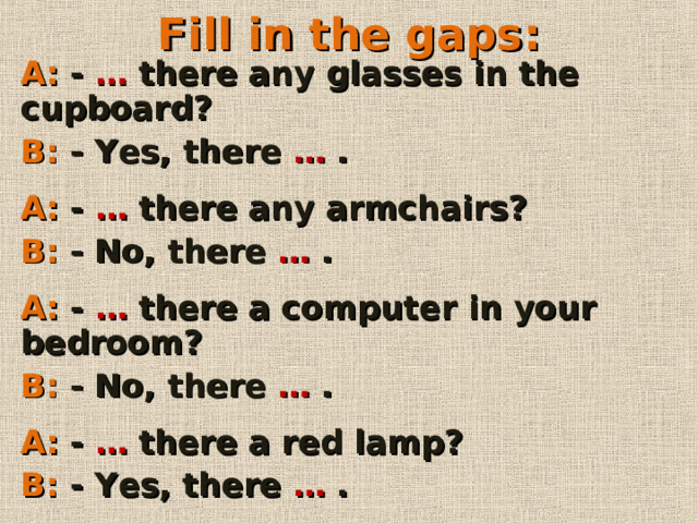Fill in the gaps : A: - … there any glasses in the cupboard? B: - Yes, there … .  A: - … there any armchairs? B: - No, there … .  A: -  … there a computer in your bedroom? B: - No, there … .  A: - … there a red lamp? B: - Yes, there … .        
