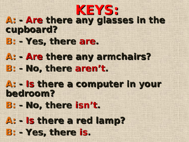 KEYS : A: - Are there any glasses in the cupboard? B: - Yes, there are .  A: - Are there any armchairs? B: - No, there aren’t .  A: -  Is there a computer in your bedroom? B: - No, there isn’t .  A: - Is there a red lamp? B: - Yes, there is .        