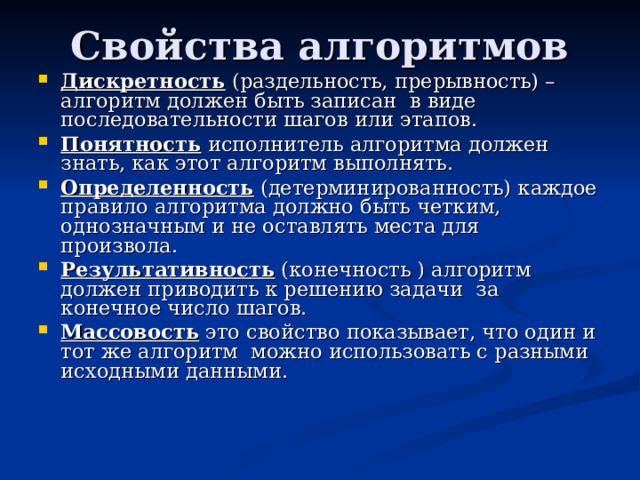 Дискретность (раздельность, прерывность) – алгоритм должен быть записан в виде последовательности шагов или этапов. Понятность исполнитель алгоритма должен знать, как этот алгоритм выполнять. Определенность (детерминированность) каждое правило алгоритма должно быть четким, однозначным и не оставлять места для произвола.  Результативность (конечность ) алгоритм должен приводить к решению задачи за конечное число шагов. Массовость это свойство показывает, что один и тот же алгоритм можно использовать с разными исходными данными. 