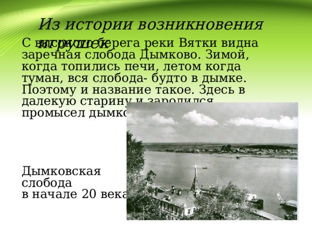 Из истории возникновения игрушек С высокого берега реки Вятки видна заречная слобода Дымково. Зимой, когда топились печи, летом когда туман, вся слобода- будто в дымке. Поэтому и название такое. Здесь в далекую старину и зародился промысел дымковской игрушки Дымковская слобода в начале 20 века 