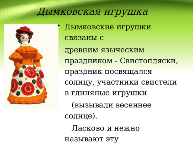 Дымковская игрушка Дымковские игрушки связаны с  древним языческим праздником - Свистопляски, праздник посвящался солнцу, участники свистели в глиняные игрушки  (вызывали весеннее солнце).  Ласково и нежно называют эту  игрушку «дымка». Всю зиму женщины Дымкова лепили их  для ярмарки. 