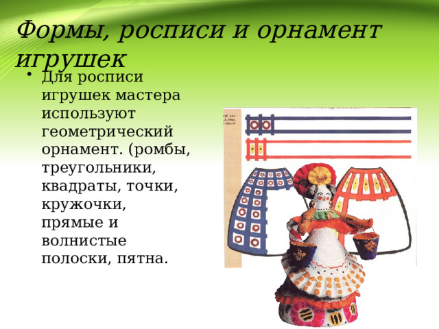 Формы, росписи и орнамент игрушек Для росписи игрушек мастера используют геометрический орнамент. (ромбы, треугольники, квадраты, точки, кружочки, прямые и волнистые полоски, пятна. 