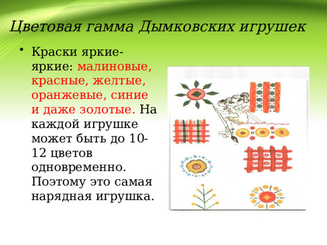 Цветовая гамма Дымковских игрушек Краски яркие- яркие: малиновые, красные, желтые, оранжевые, синие и даже золотые. На каждой игрушке может быть до 10-12 цветов одновременно. Поэтому это самая нарядная игрушка. 