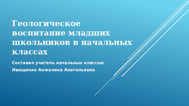 Геологическое воспитание младших школьников в начальных классах Составил учитель начальных классов: Иващенко Анжелика Анатольевна  