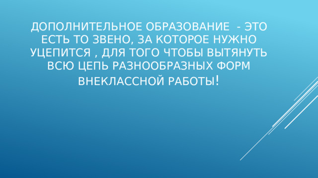 Дополнительное образование - это есть то звено, за которое нужно уцепится , для того чтобы вытянуть всю цепь разнообразных форм внеклассной работы ! 