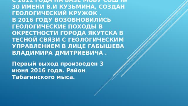 С 2012 года на базе МОБУ СОШ № 30 имени В.И Кузьмина, создан геологический кружок .  В 2016 году возобновились геологические походы в окрестности города Якутска в тесной связи с геологическим управлением в лице Габышева Владимира Дмитриевича . Первый выход произведен 3 июня 2016 года. Район Табагинского мыса. 